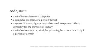 code, noun
▪ a set of instructions for a computer
▪ a computer program, or a portion thereof
▪ a system of words, figures or symbols used to represent others,
especially for the purposes of secrecy
▪ a set of conventions or principles governing behaviour or activity in
a particular domain
Concise Oxford English Dictionary ∙ Oxford English Dictionary ∙ Merriam-Webster's Collegiate Dictionary
 