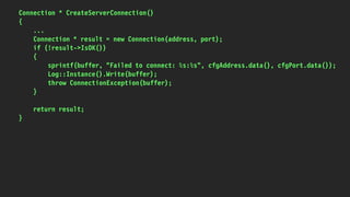Connection * CreateServerConnection()
{
...
Connection * result = new Connection(address, port);
if (!result->IsOK())
{
sprintf(buffer, "Failed to connect: %s:%s", cfgAddress.data(), cfgPort.data());
Log::Instance().Write(buffer);
throw ConnectionException(buffer);
}
return result;
}
 