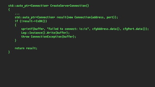 std::auto_ptr<Connection> CreateServerConnection()
{
...
std::auto_ptr<Connection> result(new Connection(address, port));
if (!result->IsOK())
{
sprintf(buffer, "Failed to connect: %s:%s", cfgAddress.data(), cfgPort.data());
Log::Instance().Write(buffer);
throw ConnectionException(buffer);
}
return result;
}
 