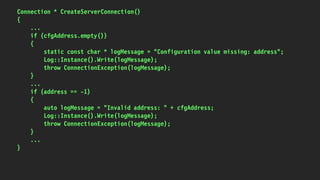 Connection * CreateServerConnection()
{
...
if (cfgAddress.empty())
{
static const char * logMessage = "Configuration value missing: address";
Log::Instance().Write(logMessage);
throw ConnectionException(logMessage);
}
...
if (address == -1)
{
auto logMessage = "Invalid address: " + cfgAddress;
Log::Instance().Write(logMessage);
throw ConnectionException(logMessage);
}
...
}
 