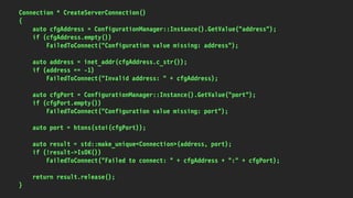 Connection * CreateServerConnection()
{
auto cfgAddress = ConfigurationManager::Instance().GetValue("address");
if (cfgAddress.empty())
FailedToConnect("Configuration value missing: address");
auto address = inet_addr(cfgAddress.c_str());
if (address == -1)
FailedToConnect("Invalid address: " + cfgAddress);
auto cfgPort = ConfigurationManager::Instance().GetValue("port");
if (cfgPort.empty())
FailedToConnect("Configuration value missing: port");
auto port = htons(stoi(cfgPort));
auto result = std::make_unique<Connection>(address, port);
if (!result->IsOK())
FailedToConnect("Failed to connect: " + cfgAddress + ":" + cfgPort);
return result.release();
}
 