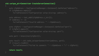 std::unique_ptr<Connection> CreateServerConnection()
{
auto cfgAddress = ConfigurationManager::Instance().GetValue("address");
if (cfgAddress.empty())
FailedToConnect("Configuration value missing: address");
auto address = inet_addr(cfgAddress.c_str());
if (address == -1)
FailedToConnect("Invalid address: " + cfgAddress);
auto cfgPort = ConfigurationManager::Instance().GetValue("port");
if (cfgPort.empty())
FailedToConnect("Configuration value missing: port");
auto port = htons(stoi(cfgPort));
auto result = std::make_unique<Connection>(address, port);
if (!result->IsOK())
FailedToConnect("Failed to connect: " + cfgAddress + ":" + cfgPort);
return result;
}
 