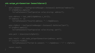 std::unique_ptr<Connection> ConnectToServer()
{
auto cfgAddress = ConfigurationManager::Instance().GetValue("address");
if (cfgAddress.empty())
FailedToConnect("Configuration value missing: address");
auto address = inet_addr(cfgAddress.c_str());
if (address == -1)
FailedToConnect("Invalid address: " + cfgAddress);
auto cfgPort = ConfigurationManager::Instance().GetValue("port");
if (cfgPort.empty())
FailedToConnect("Configuration value missing: port");
auto port = htons(stoi(cfgPort));
auto result = std::make_unique<Connection>(address, port);
if (!result->IsOK())
FailedToConnect("Failed to connect: " + cfgAddress + ":" + cfgPort);
return result;
}
 