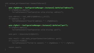 std::unique_ptr<Connection> ConnectToServer()
{
auto cfgAddress = ConfigurationManager::Instance().GetValue("address");
if (cfgAddress.empty())
FailedToConnect("Configuration value missing: address");
auto address = inet_addr(cfgAddress.c_str());
if (address == -1)
FailedToConnect("Invalid address: " + cfgAddress);
auto cfgPort = ConfigurationManager::Instance().GetValue("port");
if (cfgPort.empty())
FailedToConnect("Configuration value missing: port");
auto port = htons(stoi(cfgPort));
auto result = std::make_unique<Connection>(address, port);
if (!result->IsOK())
FailedToConnect("Failed to connect: " + cfgAddress + ":" + cfgPort);
return result;
}
 