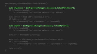 std::unique_ptr<Connection> ConnectToServer()
{
auto cfgAddress = ConfigurationManager::Instance().ValueOf("address");
if (cfgAddress.empty())
FailedToConnect("Configuration value missing: address");
auto address = inet_addr(cfgAddress.c_str());
if (address == -1)
FailedToConnect("Invalid address: " + cfgAddress);
auto cfgPort = ConfigurationManager::Instance().ValueOf("port");
if (cfgPort.empty())
FailedToConnect("Configuration value missing: port");
auto port = htons(stoi(cfgPort));
auto result = std::make_unique<Connection>(address, port);
if (!result->IsOK())
FailedToConnect("Failed to connect: " + cfgAddress + ":" + cfgPort);
return result;
}
 