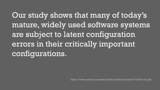Our study shows that many of today’s
mature, widely used software systems
are subject to latent configuration
errors in their critically important
configurations.
https://www.usenix.org/system/files/conference/osdi16/osdi16-xu.pdf
 