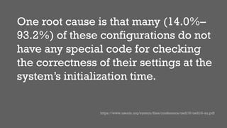 One root cause is that many (14.0%–
93.2%) of these configurations do not
have any special code for checking
the correctness of their settings at the
system’s initialization time.
https://www.usenix.org/system/files/conference/osdi16/osdi16-xu.pdf
 