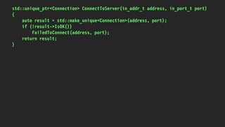 std::unique_ptr<Connection> ConnectToServer(in_addr_t address, in_port_t port)
{
auto result = std::make_unique<Connection>(address, port);
if (!result->IsOK())
FailedToConnect(address, port);
return result;
}
 