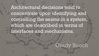 Architectural decisions tend to
concentrate upon identifying and
controlling the seams in a system,
which are described in terms of
interfaces and mechanisms.
Grady Booch
 