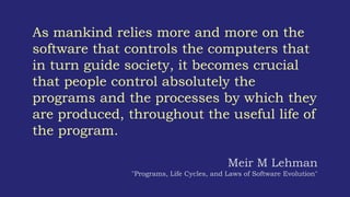 As mankind relies more and more on the
software that controls the computers that
in turn guide society, it becomes crucial
that people control absolutely the
programs and the processes by which they
are produced, throughout the useful life of
the program.
Meir M Lehman
"Programs, Life Cycles, and Laws of Software Evolution"
 