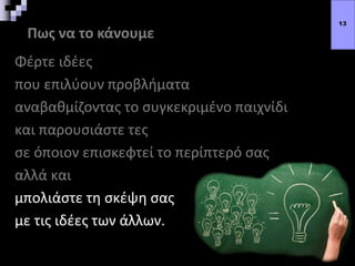 Πως να το κάνουμε
Φέρτε ιδέες
που επιλύουν προβλήματα
αναβαθμίζοντας το συγκεκριμένο παιχνίδι
και παρουσιάστε τες
σε όποιον επισκεφτεί το περίπτερό σας
αλλά και
μπολιάστε τη σκέψη σας
με τις ιδέες των άλλων.
13
 