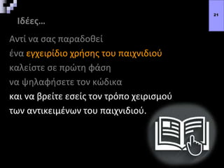 Ιδέες…
Αντί να σας παραδοθεί
ένα εγχειρίδιο χρήσης του παιχνιδιού
καλείστε σε πρώτη φάση
να ψηλαφήσετε τον κώδικα
και να βρείτε εσείς τον τρόπο χειρισμού
των αντικειμένων του παιχνιδιού.
21
 