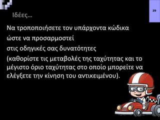 Ιδέες…
Να τροποποιήσετε τον υπάρχοντα κώδικα
ώστε να προσαρμοστεί
στις οδηγικές σας δυνατότητες
(καθορίστε τις μεταβολές της ταχύτητας και το
μέγιστο όριο ταχύτητας στο οποίο μπορείτε να
ελέγξετε την κίνηση του αντικειμένου).
29
 