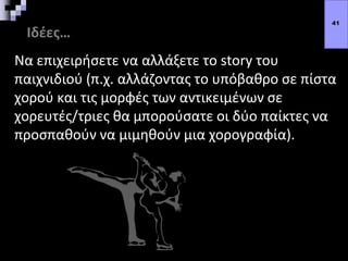 Ιδέες…
Να επιχειρήσετε να αλλάξετε το story του
παιχνιδιού (π.χ. αλλάζοντας το υπόβαθρο σε πίστα
χορού και τις μορφές των αντικειμένων σε
χορευτές/τριες θα μπορούσατε οι δύο παίκτες να
προσπαθούν να μιμηθούν μια χορογραφία).
41
 