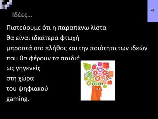 Ιδέες…
Πιστεύουμε ότι η παραπάνω λίστα
θα είναι ιδιαίτερα φτωχή
μπροστά στο πλήθος και την ποιότητα των ιδεών
που θα φέρουν τα παιδιά
ως γηγενείς
στη χώρα
του ψηφιακού
gaming.
42
 
