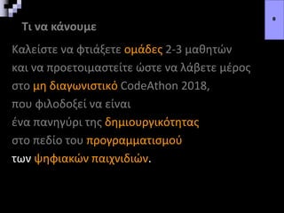 Τι να κάνουμε
Καλείστε να φτιάξετε ομάδες 2-3 μαθητών
και να προετοιμαστείτε ώστε να λάβετε μέρος
στο μη διαγωνιστικό CodeAthon 2018,
που φιλοδοξεί να είναι
ένα πανηγύρι της δημιουργικότητας
στο πεδίο του προγραμματισμού
των ψηφιακών παιχνιδιών.
8
 