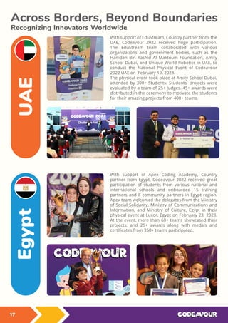 With support of EduStream, Country partner from the
UAE, Codeavour 2022 received huge participation.
The EduStream team collaborated with various
organizations and government bodies, such as the
Hamdan Bin Rashid Al Maktoum Foundation, Amity
School Dubai, and Unique World Robotics in UAE, to
conduct the National Physical Event of Codeavour
2022 UAE on February 19, 2023.
The physical event took place at Amity School Dubai,
attended by 300+ Students. Students’ projects were
evaluated by a team of 25+ Judges. 45+ awards were
distributed in the ceremony to motivate the students
for their amazing projects from 400+ teams.
Across Borders, Beyond Boundaries
Recognizing Innovators Worldwide
With support of Apex Coding Academy, Country
partner from Egypt, Codeavour 2022 received great
participation of students from various national and
international schools and onboarded 15 training
partners and 8 community partners in Egypt region.
Apex team welcomed the delegates from the Ministry
of Social Solidarity, Ministry of Communications and
Information, and Ministry of Culture, Egypt in their
physical event at Luxor, Egypt on February 23, 2023.
At the event, more than 60+ teams showcased their
projects, and 25+ awards along with medals and
certiﬁcates from 350+ teams participated.
UAE
Egypt
17
 