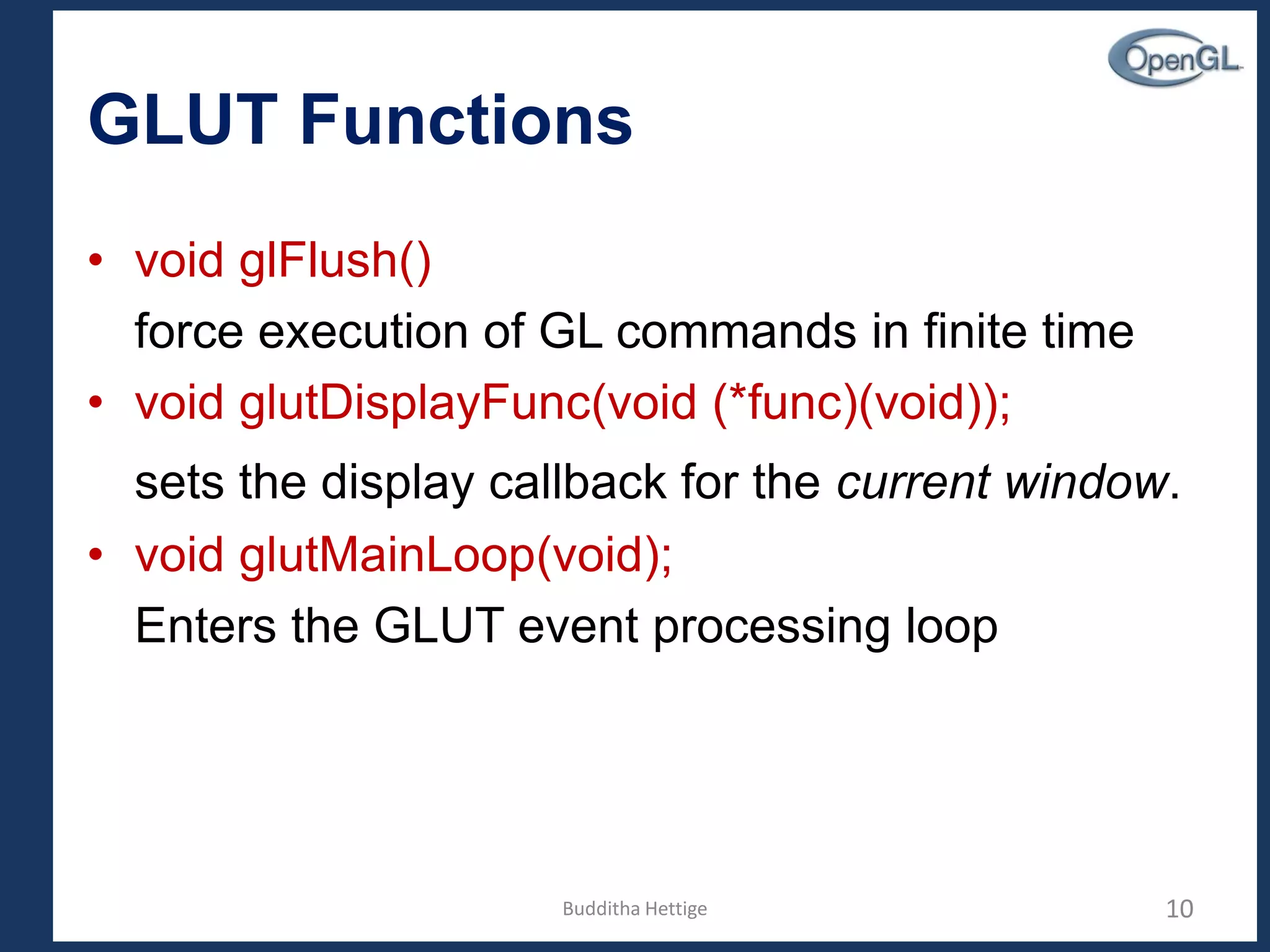 GLUT Functions
• void glFlush()
force execution of GL commands in finite time
• void glutDisplayFunc(void (*func)(void));
sets the display callback for the current window.
• void glutMainLoop(void);
Enters the GLUT event processing loop
10Budditha Hettige
 