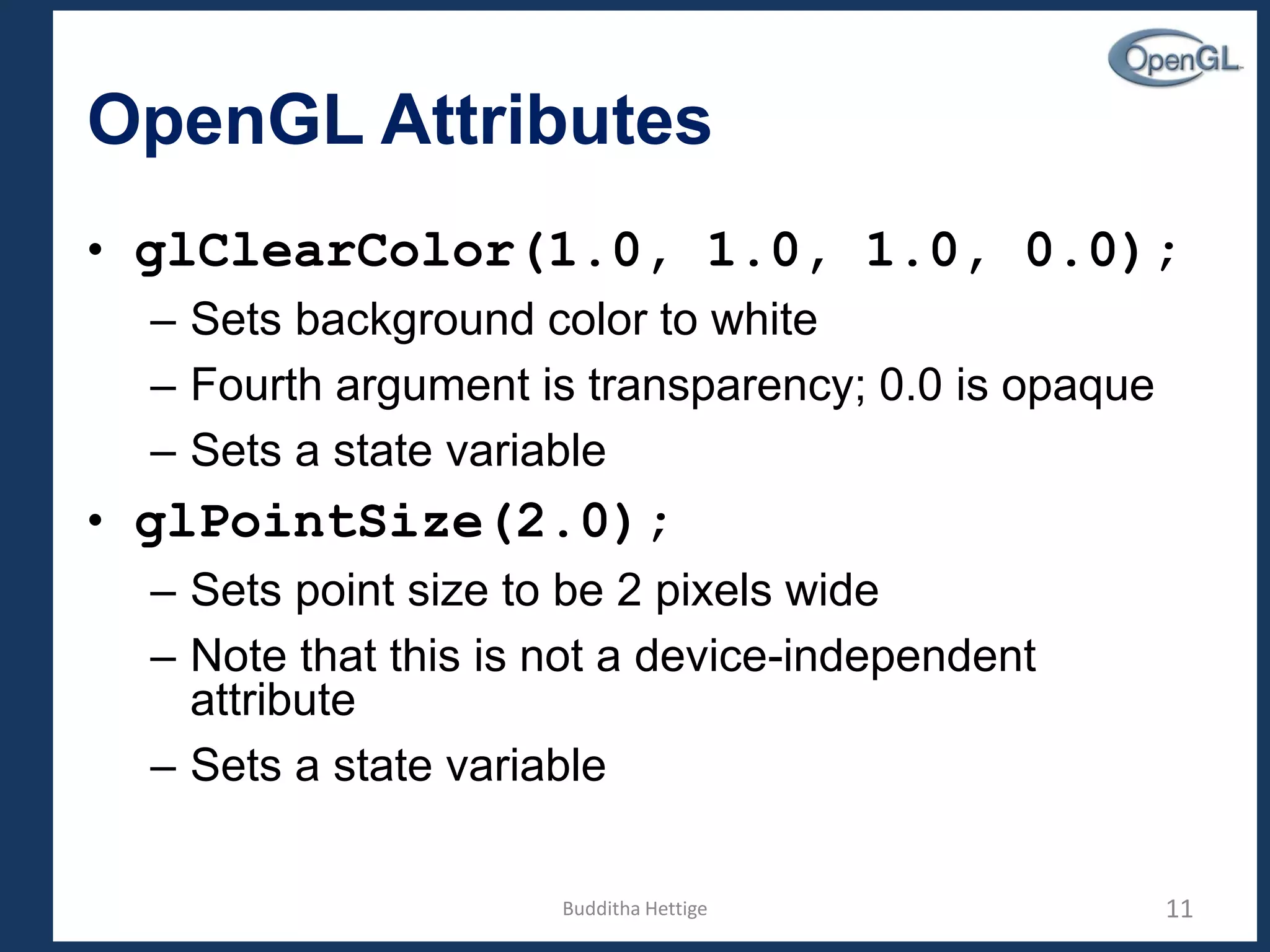 OpenGL Attributes
• glClearColor(1.0, 1.0, 1.0, 0.0);
– Sets background color to white
– Fourth argument is transparency; 0.0 is opaque
– Sets a state variable
• glPointSize(2.0);
– Sets point size to be 2 pixels wide
– Note that this is not a device-independent
attribute
– Sets a state variable
11Budditha Hettige
 