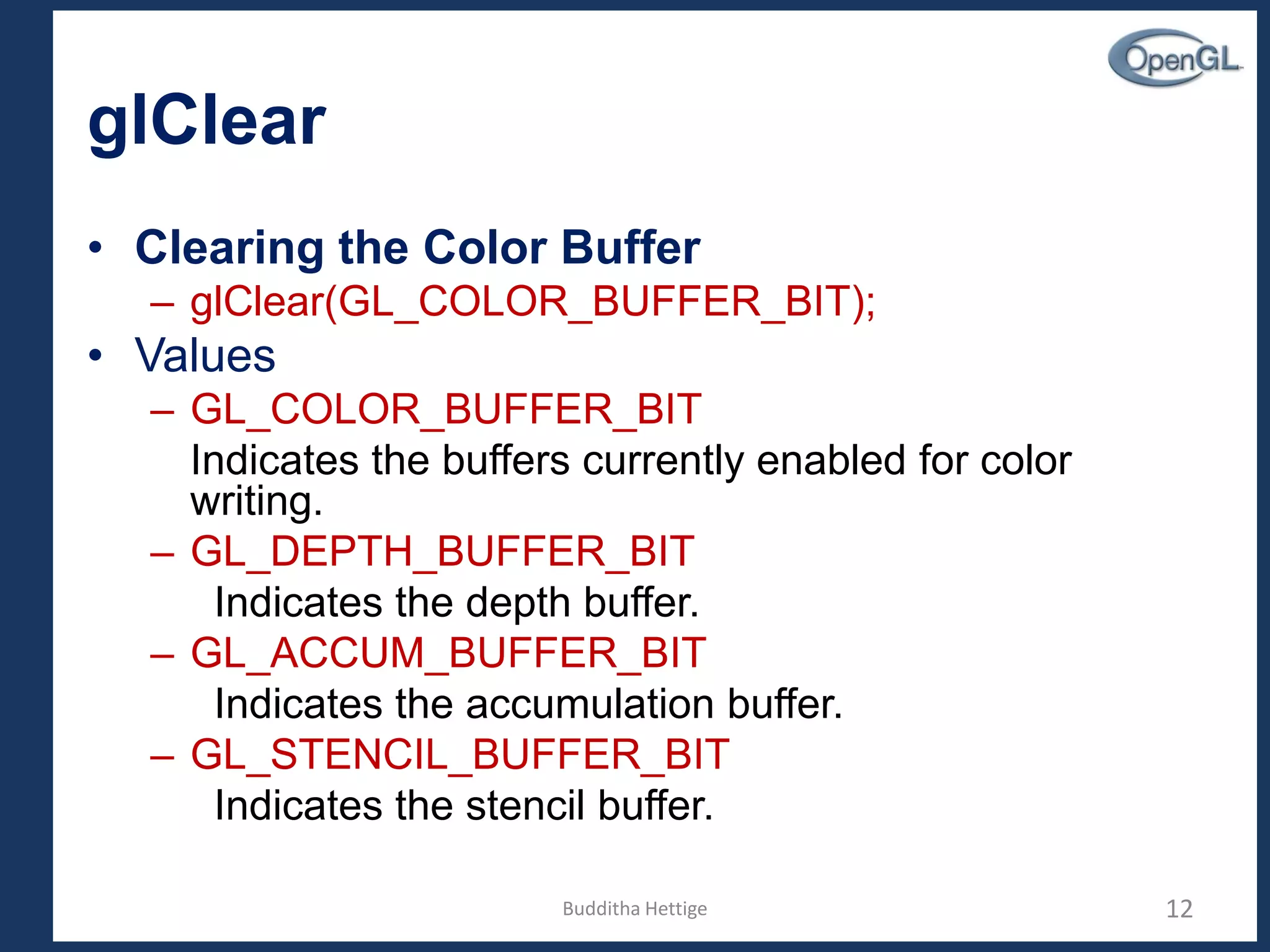 glClear
• Clearing the Color Buffer
– glClear(GL_COLOR_BUFFER_BIT);
• Values
– GL_COLOR_BUFFER_BIT
Indicates the buffers currently enabled for color
writing.
– GL_DEPTH_BUFFER_BIT
Indicates the depth buffer.
– GL_ACCUM_BUFFER_BIT
Indicates the accumulation buffer.
– GL_STENCIL_BUFFER_BIT
Indicates the stencil buffer.
12Budditha Hettige
 