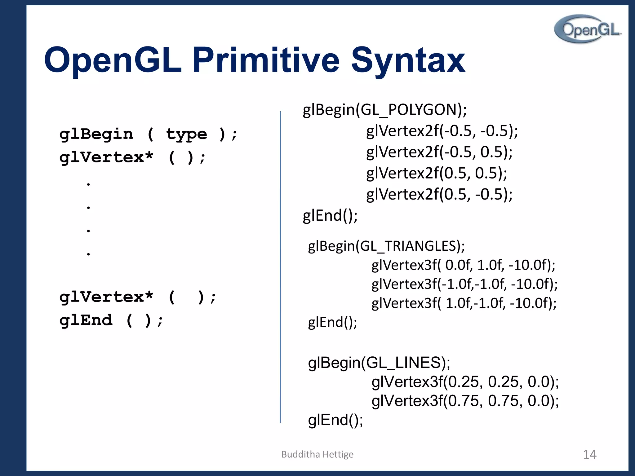 OpenGL Primitive Syntax
glBegin ( type );
glVertex* ( );
.
.
.
.
glVertex* ( );
glEnd ( );
14
glBegin(GL_POLYGON);
glVertex2f(-0.5, -0.5);
glVertex2f(-0.5, 0.5);
glVertex2f(0.5, 0.5);
glVertex2f(0.5, -0.5);
glEnd();
glBegin(GL_TRIANGLES);
glVertex3f( 0.0f, 1.0f, -10.0f);
glVertex3f(-1.0f,-1.0f, -10.0f);
glVertex3f( 1.0f,-1.0f, -10.0f);
glEnd();
glBegin(GL_LINES);
glVertex3f(0.25, 0.25, 0.0);
glVertex3f(0.75, 0.75, 0.0);
glEnd();
Budditha Hettige
 