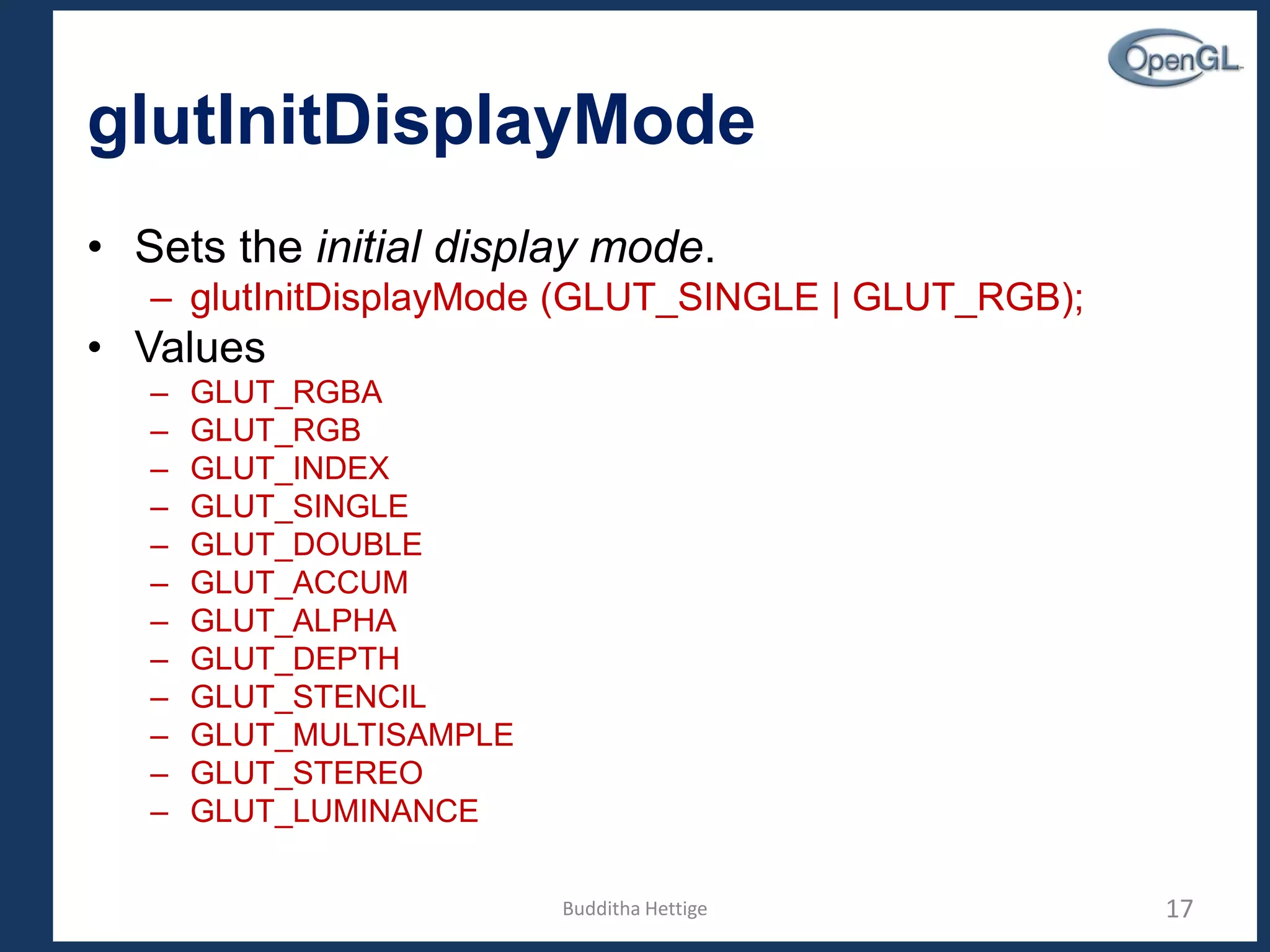 glutInitDisplayMode
• Sets the initial display mode.
– glutInitDisplayMode (GLUT_SINGLE | GLUT_RGB);
• Values
– GLUT_RGBA
– GLUT_RGB
– GLUT_INDEX
– GLUT_SINGLE
– GLUT_DOUBLE
– GLUT_ACCUM
– GLUT_ALPHA
– GLUT_DEPTH
– GLUT_STENCIL
– GLUT_MULTISAMPLE
– GLUT_STEREO
– GLUT_LUMINANCE
17Budditha Hettige
 