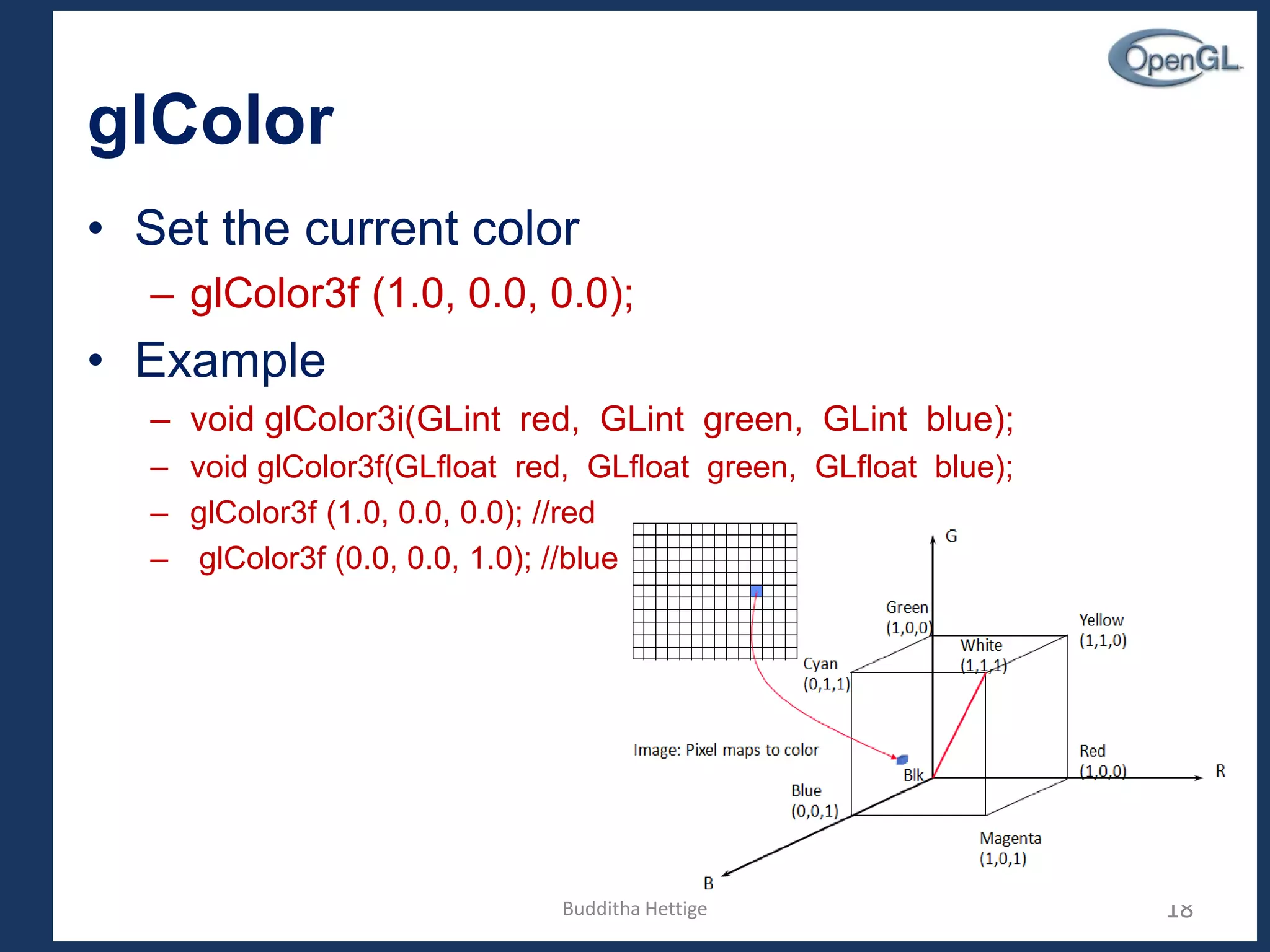 glColor
• Set the current color
– glColor3f (1.0, 0.0, 0.0);
• Example
– void glColor3i(GLint red, GLint green, GLint blue);
– void glColor3f(GLfloat red, GLfloat green, GLfloat blue);
– glColor3f (1.0, 0.0, 0.0); //red
– glColor3f (0.0, 0.0, 1.0); //blue
18Budditha Hettige
 