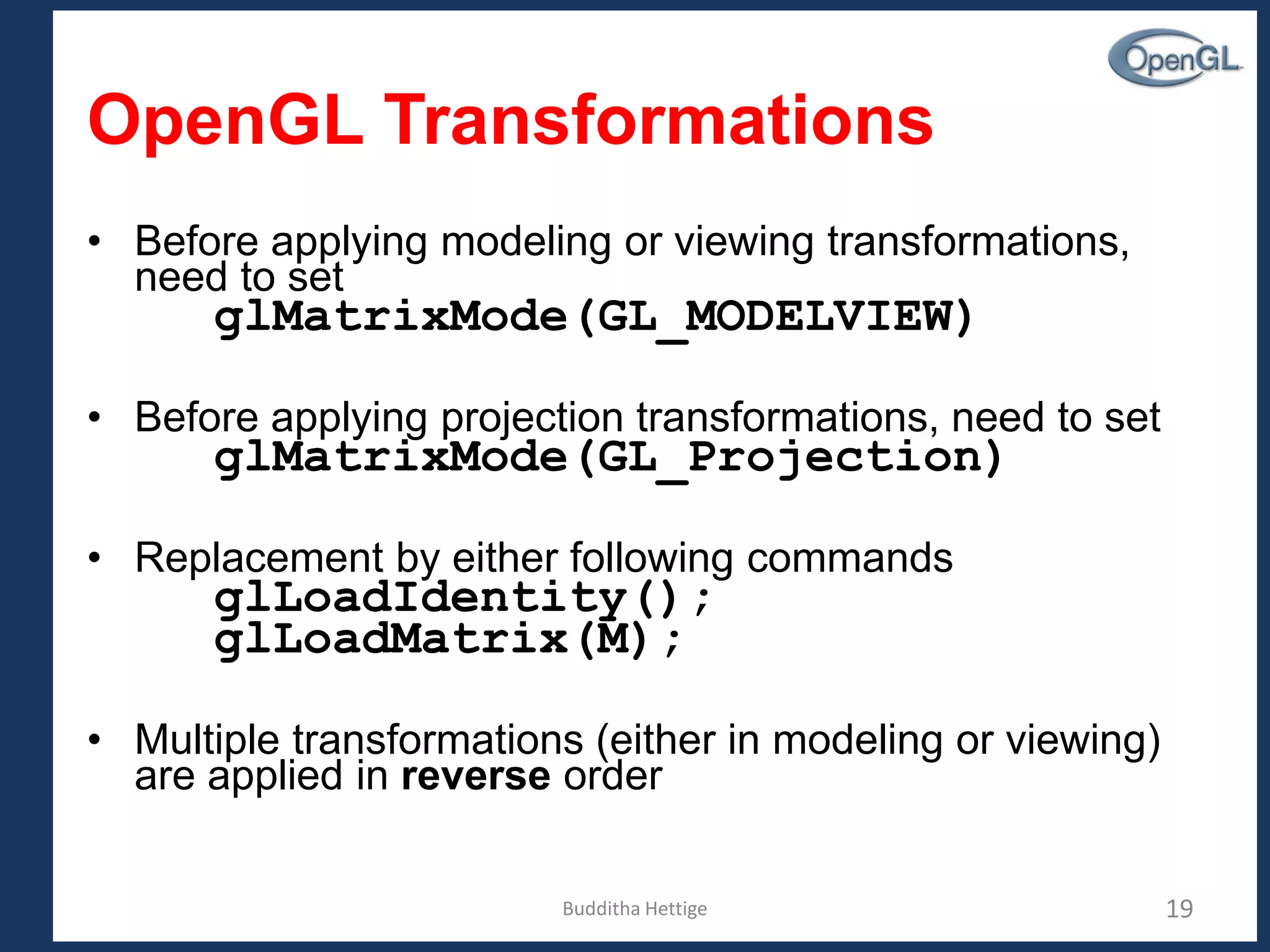 Budditha Hettige 19
OpenGL Transformations
• Before applying modeling or viewing transformations,
need to set
glMatrixMode(GL_MODELVIEW)
• Before applying projection transformations, need to set
glMatrixMode(GL_Projection)
• Replacement by either following commands
glLoadIdentity();
glLoadMatrix(M);
• Multiple transformations (either in modeling or viewing)
are applied in reverse order
 
