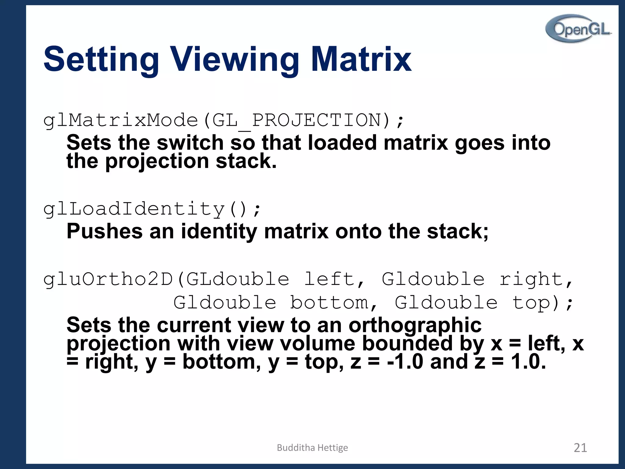 Setting Viewing Matrix
glMatrixMode(GL_PROJECTION);
Sets the switch so that loaded matrix goes into
the projection stack.
glLoadIdentity();
Pushes an identity matrix onto the stack;
gluOrtho2D(GLdouble left, Gldouble right,
Gldouble bottom, Gldouble top);
Sets the current view to an orthographic
projection with view volume bounded by x = left, x
= right, y = bottom, y = top, z = -1.0 and z = 1.0.
21Budditha Hettige
 