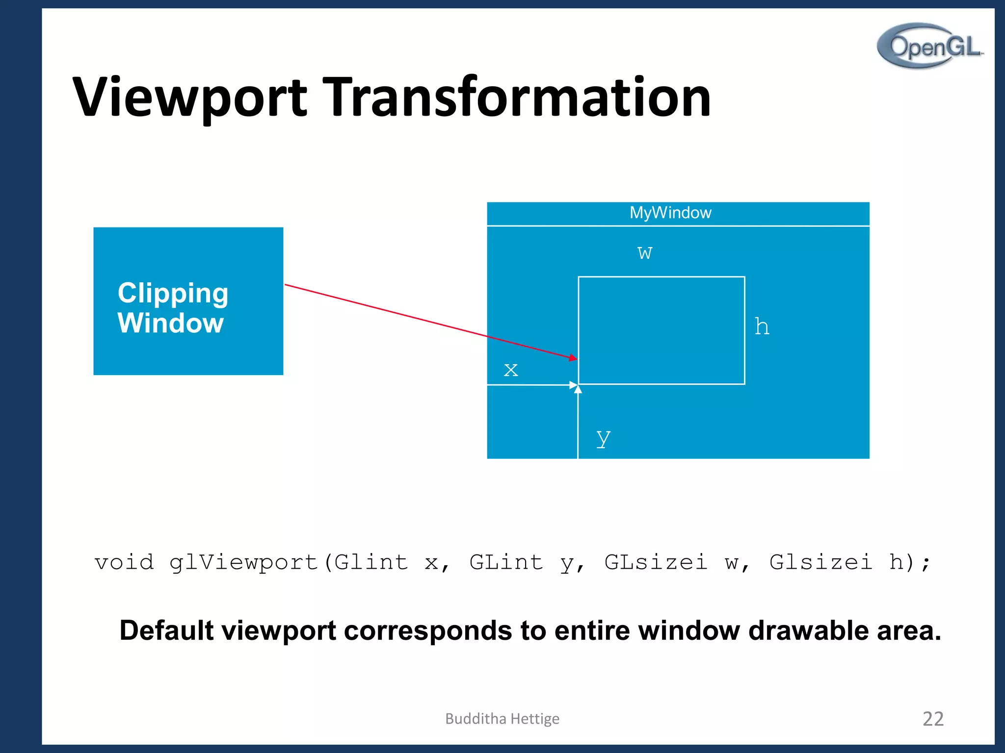 Viewport Transformation
MyWindow
x
y
h
w
void glViewport(Glint x, GLint y, GLsizei w, Glsizei h);
Default viewport corresponds to entire window drawable area.
Clipping
Window
Budditha Hettige 22
 