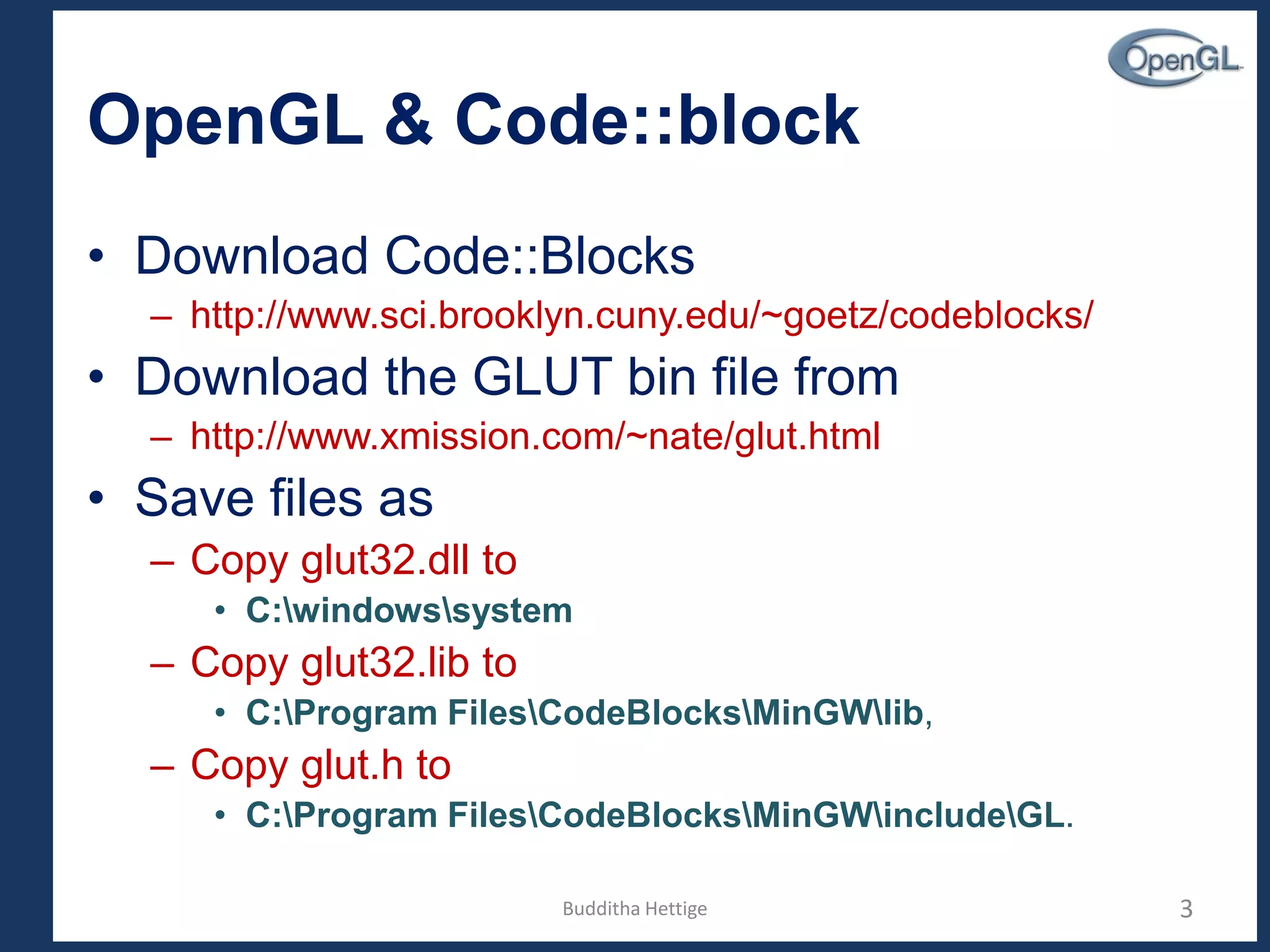 OpenGL & Code::block
• Download Code::Blocks
– http://www.sci.brooklyn.cuny.edu/~goetz/codeblocks/
• Download the GLUT bin file from
– http://www.xmission.com/~nate/glut.html
• Save files as
– Copy glut32.dll to
• C:windowssystem
– Copy glut32.lib to
• C:Program FilesCodeBlocksMinGWlib,
– Copy glut.h to
• C:Program FilesCodeBlocksMinGWincludeGL.
3Budditha Hettige
 