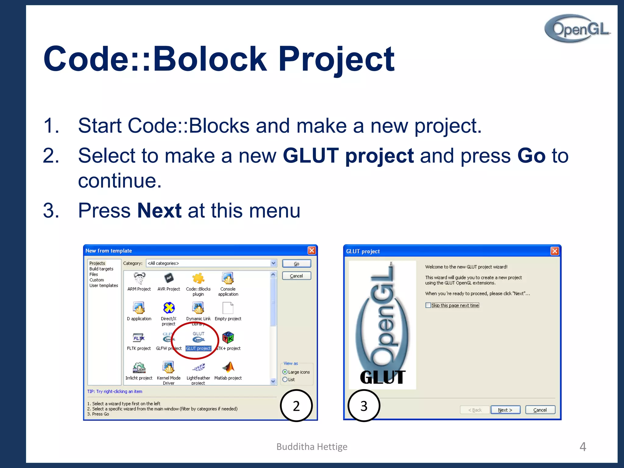 Code::Bolock Project
1. Start Code::Blocks and make a new project.
2. Select to make a new GLUT project and press Go to
continue.
3. Press Next at this menu
4
2 3
Budditha Hettige
 