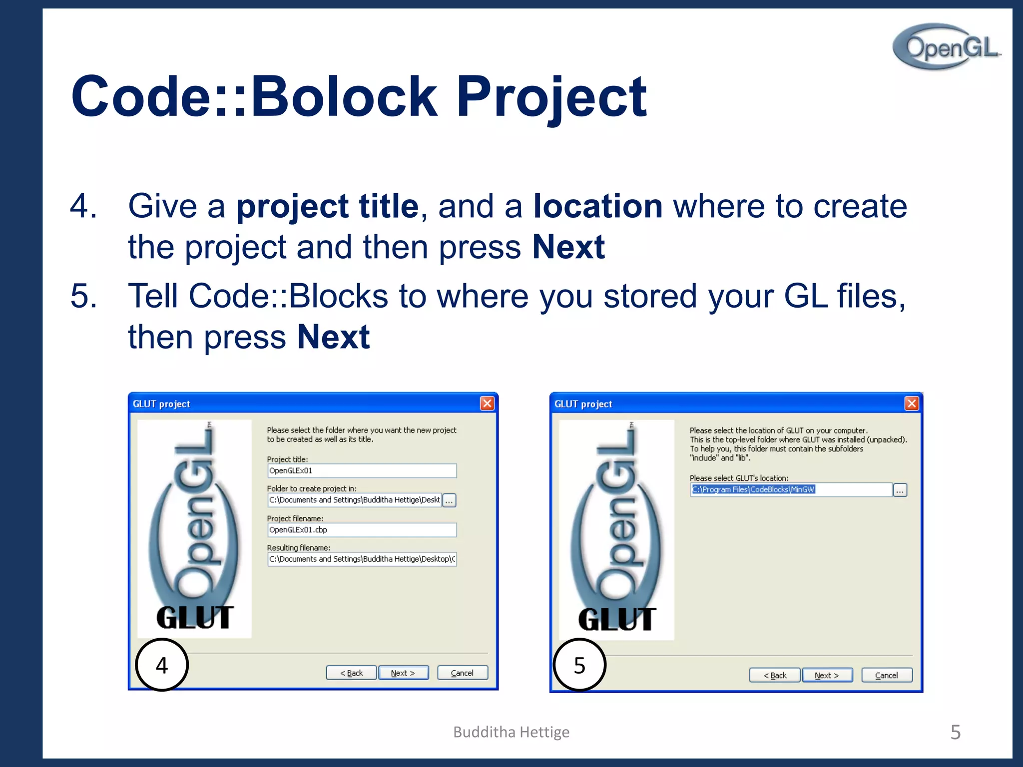 Code::Bolock Project
4. Give a project title, and a location where to create
the project and then press Next
5. Tell Code::Blocks to where you stored your GL files,
then press Next
5
4 5
Budditha Hettige
 