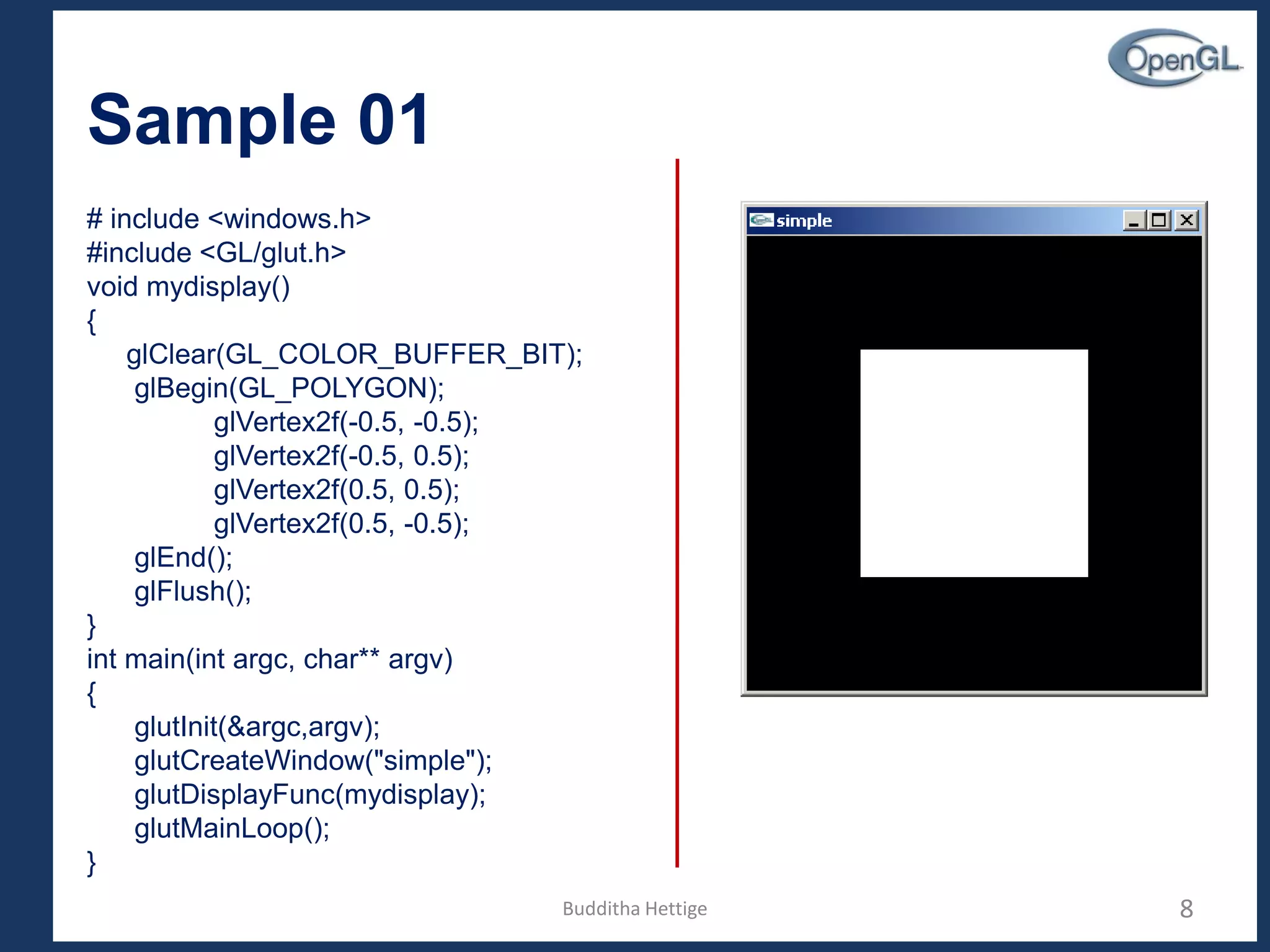 Sample 01
# include <windows.h>
#include <GL/glut.h>
void mydisplay()
{
glClear(GL_COLOR_BUFFER_BIT);
glBegin(GL_POLYGON);
glVertex2f(-0.5, -0.5);
glVertex2f(-0.5, 0.5);
glVertex2f(0.5, 0.5);
glVertex2f(0.5, -0.5);
glEnd();
glFlush();
}
int main(int argc, char** argv)
{
glutInit(&argc,argv);
glutCreateWindow("simple");
glutDisplayFunc(mydisplay);
glutMainLoop();
}
8Budditha Hettige
 