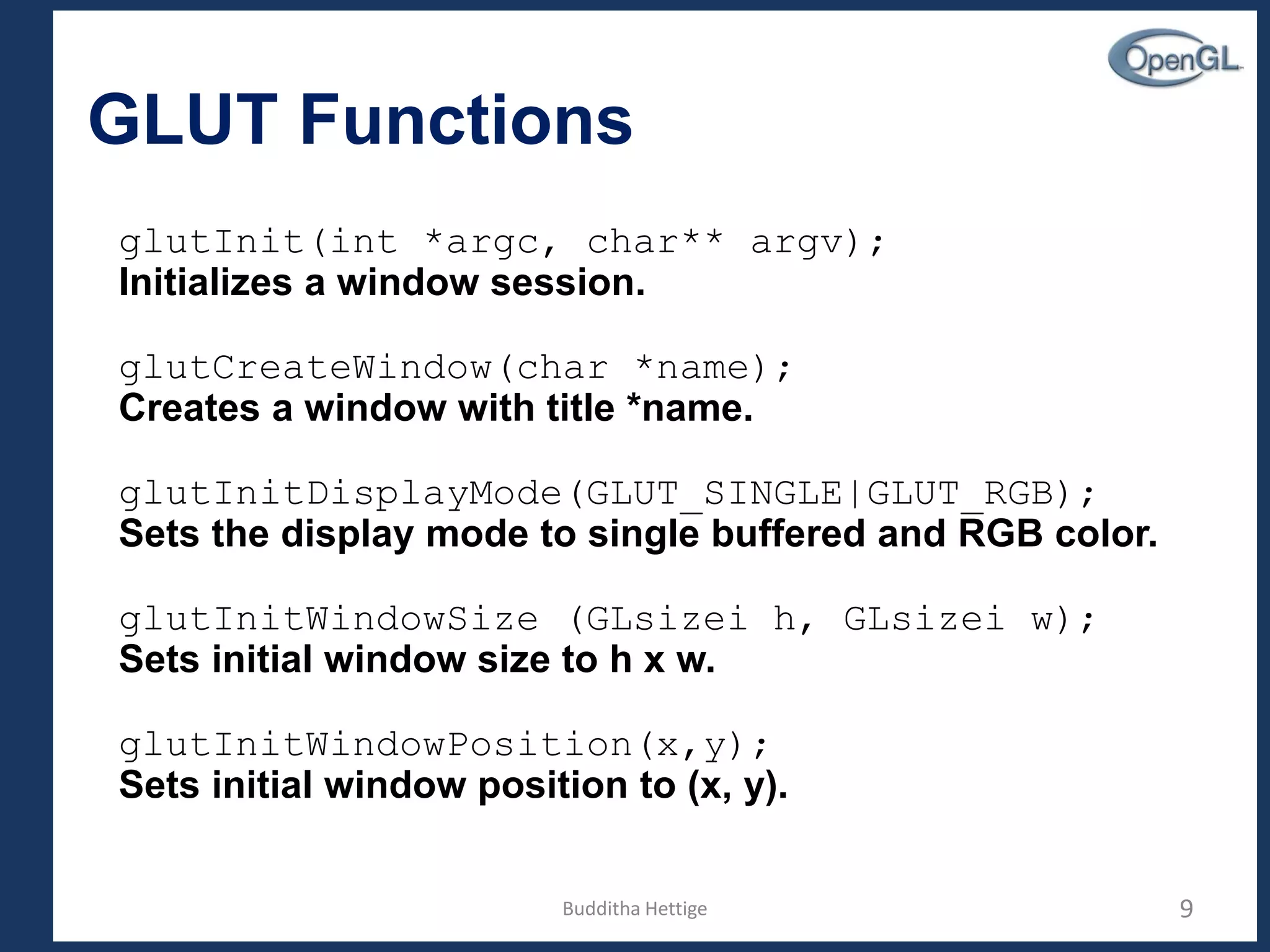 GLUT Functions
glutInit(int *argc, char** argv);
Initializes a window session.
glutCreateWindow(char *name);
Creates a window with title *name.
glutInitDisplayMode(GLUT_SINGLE|GLUT_RGB);
Sets the display mode to single buffered and RGB color.
glutInitWindowSize (GLsizei h, GLsizei w);
Sets initial window size to h x w.
glutInitWindowPosition(x,y);
Sets initial window position to (x, y).
9Budditha Hettige
 