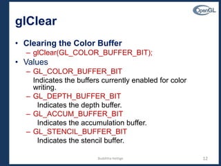 glClear
• Clearing the Color Buffer
– glClear(GL_COLOR_BUFFER_BIT);
• Values
– GL_COLOR_BUFFER_BIT
Indicates the buffers currently enabled for color
writing.
– GL_DEPTH_BUFFER_BIT
Indicates the depth buffer.
– GL_ACCUM_BUFFER_BIT
Indicates the accumulation buffer.
– GL_STENCIL_BUFFER_BIT
Indicates the stencil buffer.
12Budditha Hettige
 
