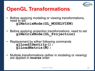 Budditha Hettige 19
OpenGL Transformations
• Before applying modeling or viewing transformations,
need to set
glMatrixMode(GL_MODELVIEW)
• Before applying projection transformations, need to set
glMatrixMode(GL_Projection)
• Replacement by either following commands
glLoadIdentity();
glLoadMatrix(M);
• Multiple transformations (either in modeling or viewing)
are applied in reverse order
 