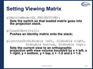 Setting Viewing Matrix
glMatrixMode(GL_PROJECTION);
Sets the switch so that loaded matrix goes into
the projection stack.
glLoadIdentity();
Pushes an identity matrix onto the stack;
gluOrtho2D(GLdouble left, Gldouble right,
Gldouble bottom, Gldouble top);
Sets the current view to an orthographic
projection with view volume bounded by x = left, x
= right, y = bottom, y = top, z = -1.0 and z = 1.0.
21Budditha Hettige
 