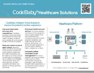 BenefitsAdvisor and HealthAdvisor
Improved application
accuracy and
completions: CodeBaby
combines various tools within
the experience to ensure site
visitors complete enrollment
and accurately ﬁll out forms with
as little as hassle as possible.
Reduced contact center &
agent usage: Research
shows the cost of the average
virtual assistant enabled self-
service session ranges from
$1-3 USD, compared to over
$10 USD for an email response
and $33 USD for a telephone
call. In addition, the CodeBaby
virtual assistant works 24/7,
never gets sick, provides
consistent information, and
displays an always sparkling
personality.
Enhanced healthcare self-
service: The virtual assistant
optimizes and encourages the
use of popular website tools,
such as appointment
scheduling, physician locators,
symptom navigators, and
health libraries. And with
platform optimization, we
deliver the right experience to
any form factor: desktop,
tablet, smartphone, or kiosk.
Increased patient
motivation & self
management: The virtual
assistant can work as a digital
health coach to deliver
personalized motivational
messages, walk the patient
through health assessments, or
give guidance during ongoing
care management.
CodeBaby Intelligent VirtualAssistants
improve the patient & member experience.
Healthcare Platform
Knowledgebases Click-to-Call Click-to-Chat Email/Forms
©2014 CodeBaby Corporation, Inc. All rights reserved. www.codebaby.com
Integrated Customer Experience
Enterprise DataEnterprise Data
Knowledge Bases Click-to-Call Click-to-Chat Email/Contact Forms
Healthcare SolutionsCodeBaby®
 
