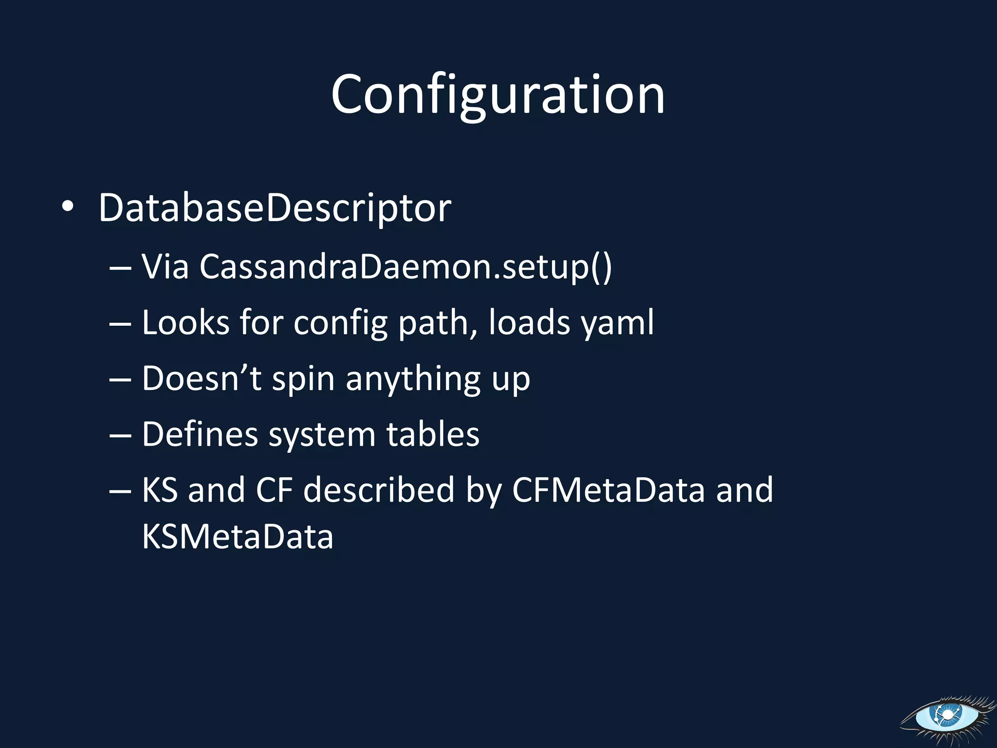 ConfigurationDatabaseDescriptorVia CassandraDaemon.setup()Looks for config path, loads yamlDoesn’t spin anything upDefines system tablesKS and CF described by CFMetaData and KSMetaData