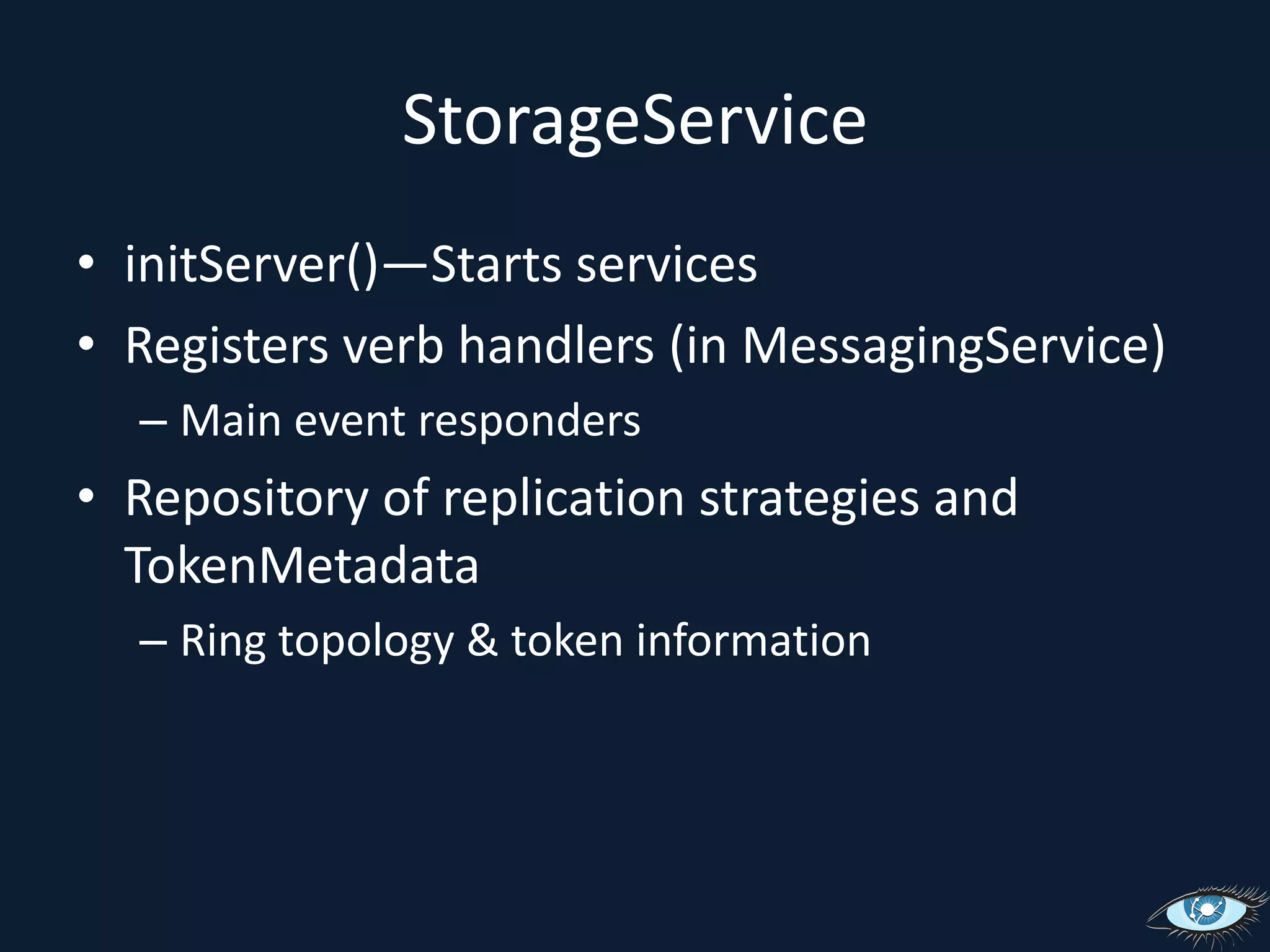 StorageServiceinitServer()—Starts servicesRegisters verb handlers (in MessagingService)Main event respondersRepository of replication strategies and TokenMetadataRing topology & token information