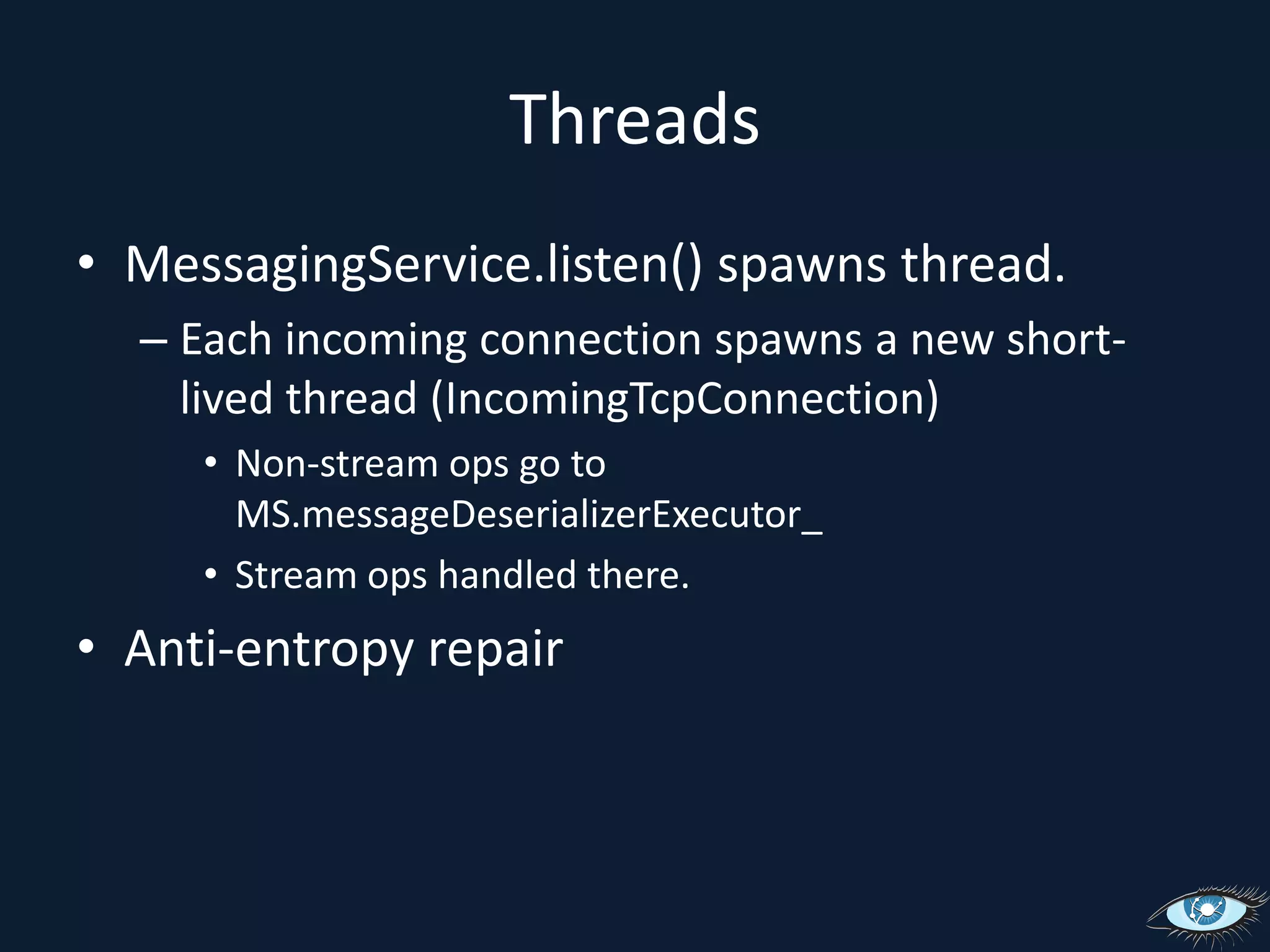 ThreadsMessagingService.listen() spawns thread.Each incoming connection spawns a new short-lived thread (IncomingTcpConnection)Non-stream ops go to MS.messageDeserializerExecutor_Stream ops handled there.Anti-entropy repair