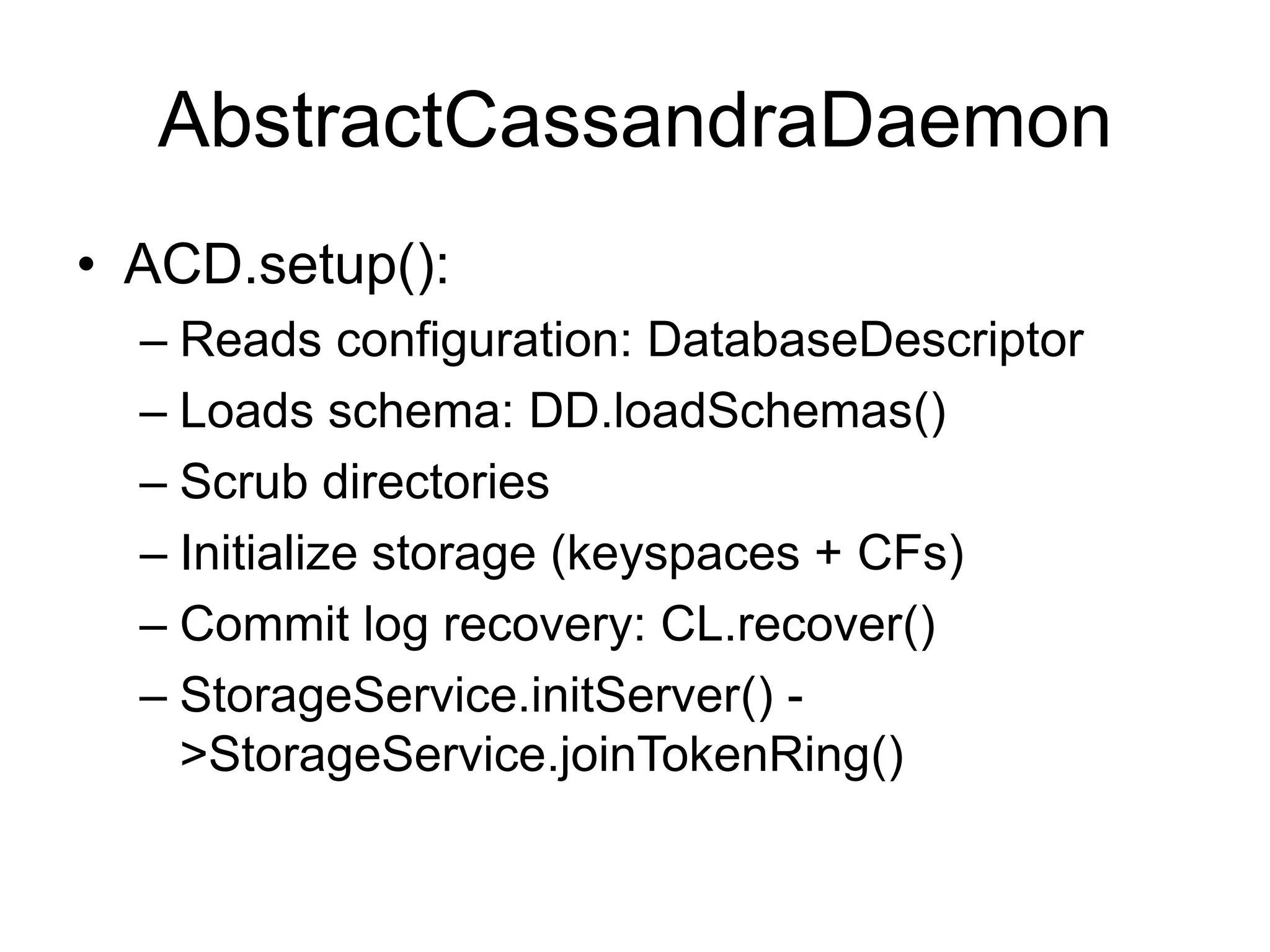 AbstractCassandraDaemonACD.setup():Reads configuration: DatabaseDescriptorLoads schema: DD.loadSchemas()Scrub directoriesInitialize storage (keyspaces + CFs)Commit log recovery: CL.recover()StorageService.initServer() -> StorageService.joinTokenRing()