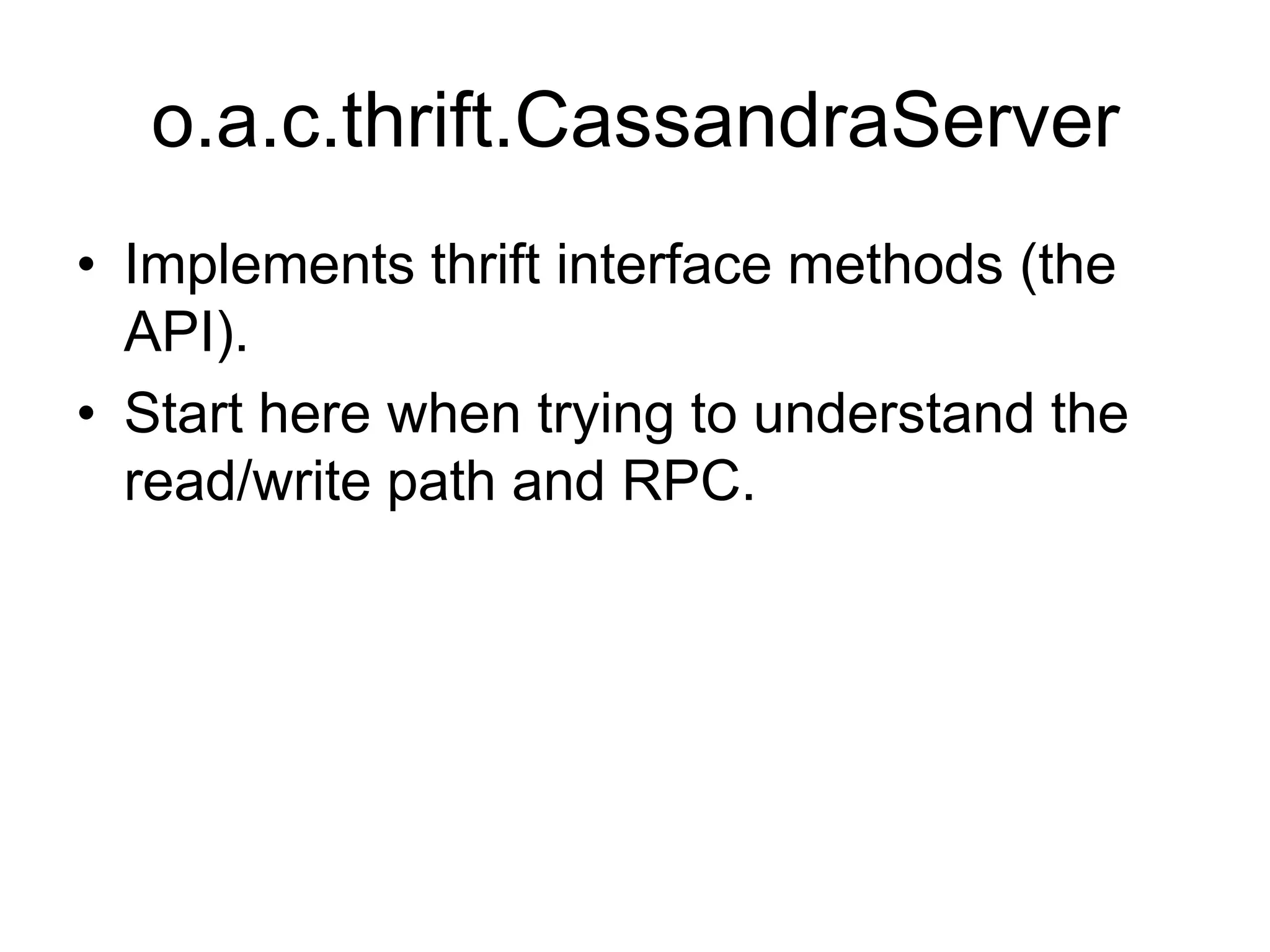 o.a.c.thrift.CassandraServerImplements thrift interface methods (the API).Start here when trying to understand the read/write path and RPC.