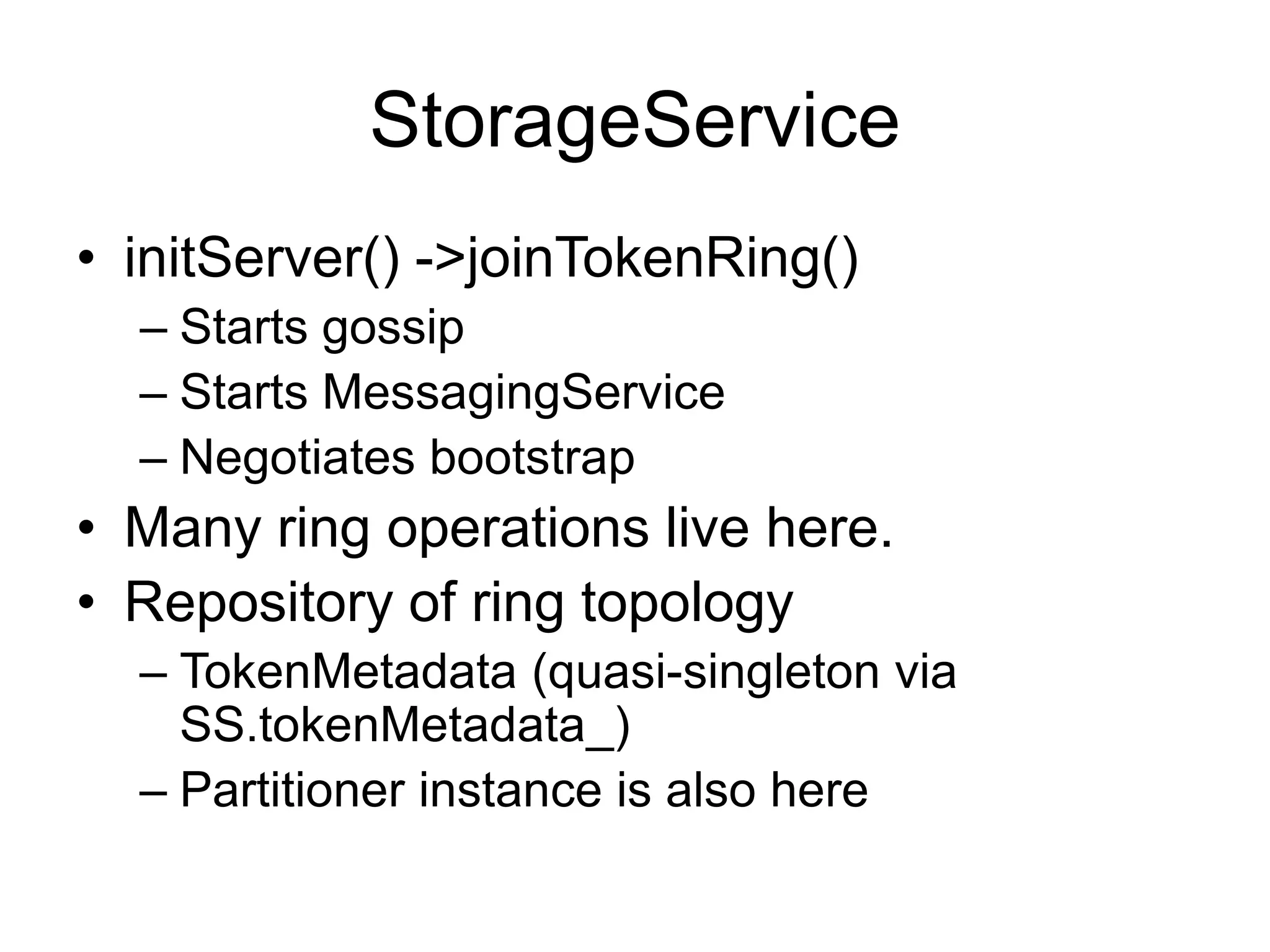 StorageServiceinitServer() -> joinTokenRing()Starts gossipStarts MessagingServiceNegotiates bootstrapMany ring operations live here.Repository of ring topologyTokenMetadata (quasi-singleton via SS.tokenMetadata_)Partitioner instance is also here