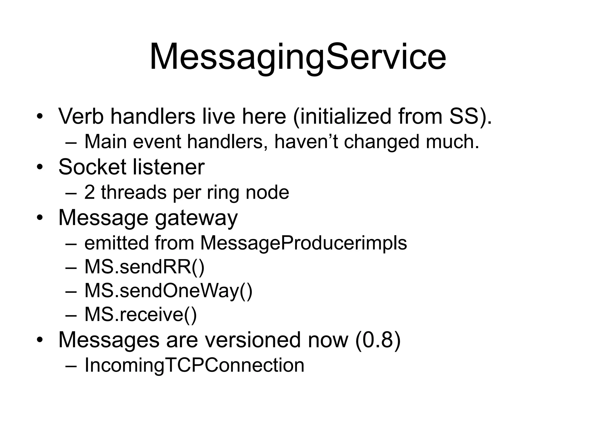 MessagingServiceVerb handlers live here (initialized from SS).Main event handlers, haven’t changed much.Socket listener2 threads per ring nodeMessage gatewayemitted from MessageProducerimplsMS.sendRR()MS.sendOneWay()MS.receive()Messages are versioned now (0.8)IncomingTCPConnection