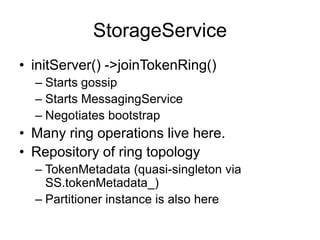 StorageServiceinitServer() -> joinTokenRing()Starts gossipStarts MessagingServiceNegotiates bootstrapMany ring operations live here.Repository of ring topologyTokenMetadata (quasi-singleton via SS.tokenMetadata_)Partitioner instance is also here