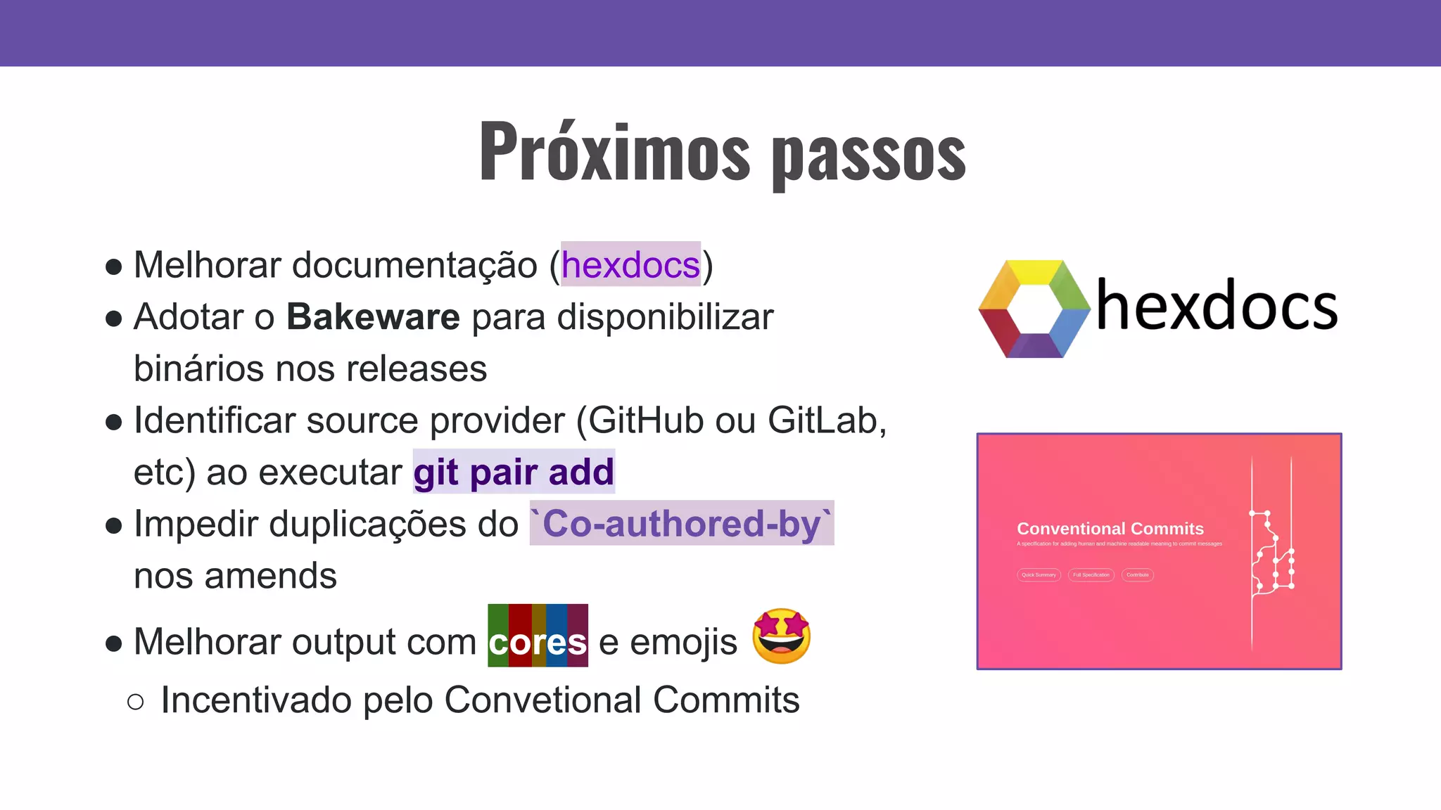 Próximos passos
● Melhorar documentação (hexdocs)
● Adotar o Bakeware para disponibilizar
binários nos releases
● Identificar source provider (GitHub ou GitLab,
etc) ao executar git pair add
● Impedir duplicações do `Co-authored-by`
nos amends
● Melhorar output com cores e emojis 🤩
○ Incentivado pelo Convetional Commits
 