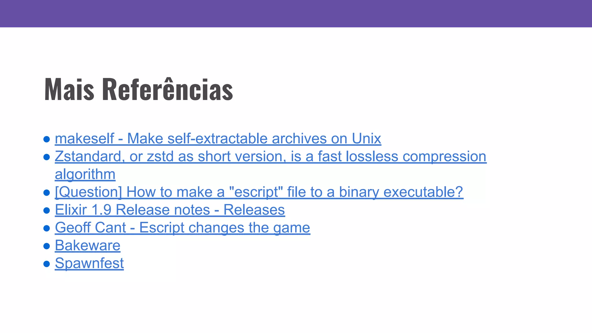Mais Referências
● makeself - Make self-extractable archives on Unix
● Zstandard, or zstd as short version, is a fast lossless compression
algorithm
● [Question] How to make a "escript" file to a binary executable?
● Elixir 1.9 Release notes - Releases
● Geoff Cant - Escript changes the game
● Bakeware
● Spawnfest
 
