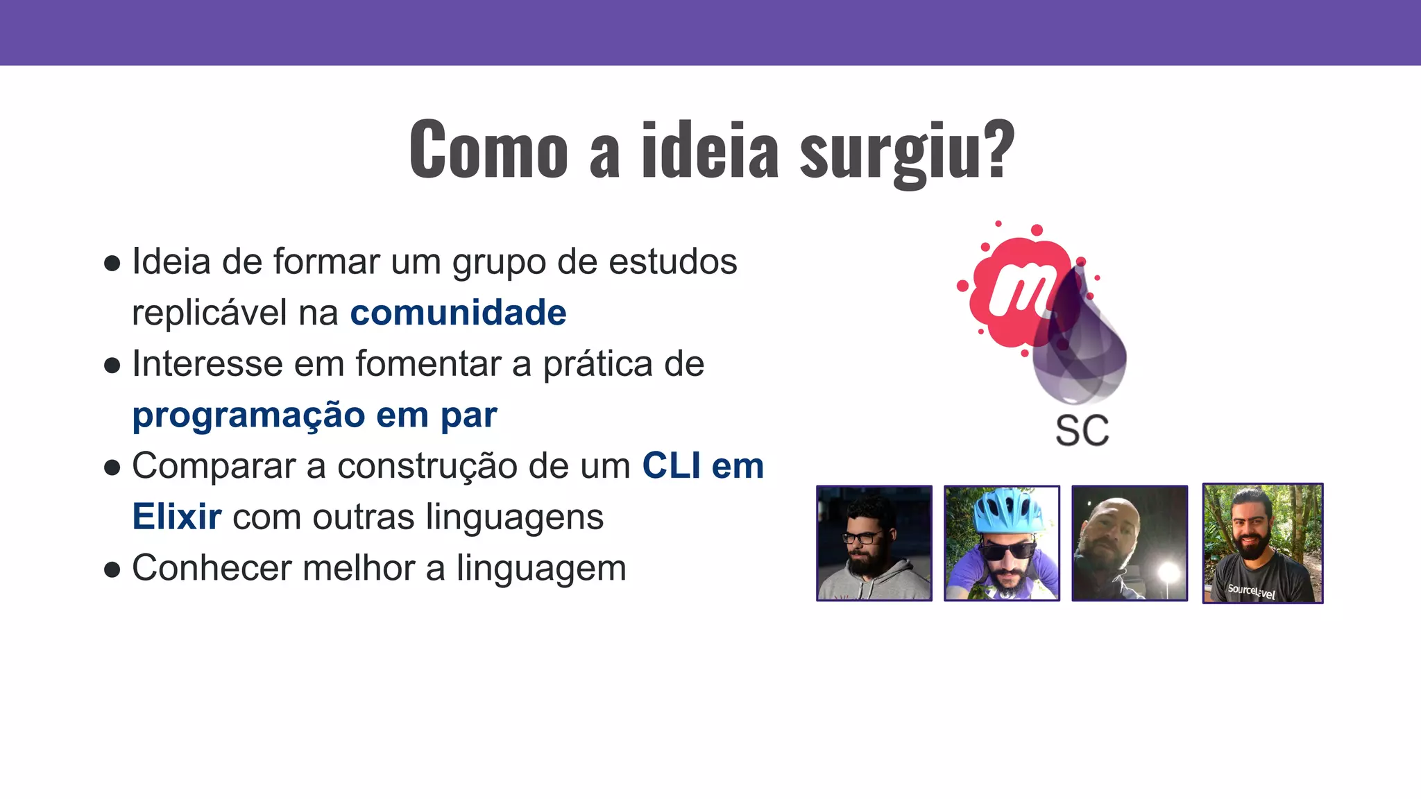 ● Ideia de formar um grupo de estudos
replicável na comunidade
● Interesse em fomentar a prática de
programação em par
● Comparar a construção de um CLI em
Elixir com outras linguagens
● Conhecer melhor a linguagem
Como a ideia surgiu?
 